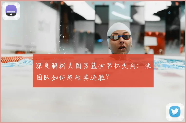 深度解析美国男篮世界杯失利:法国队如何终结其连胜?