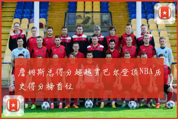 詹姆斯总得分超越贾巴尔登顶NBA历史得分榜首位