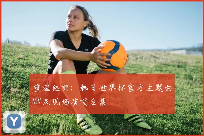 重温经典:韩日世界杯官方主题曲MV及现场演唱合集