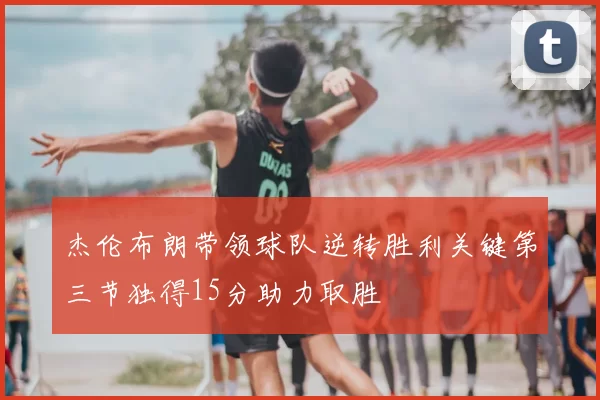 杰伦布朗带领球队逆转胜利关键第三节独得15分助力取胜