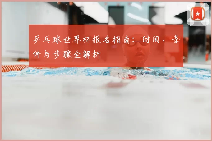 乒乓球世界杯报名指南：时间、条件与步骤全解析