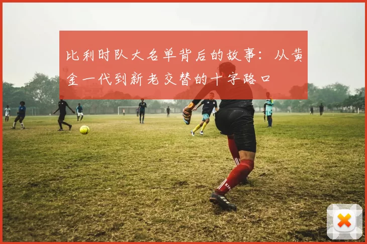 比利时队大名单背后的故事:从黄金一代到新老交替的十字路口